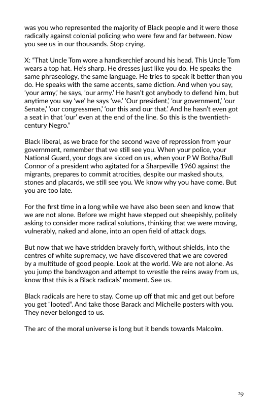 ‘was you who represented the majority of Black people and it were those radically against colonial policing who were few and far between. Now. You see us in our thousands. Stop crying.  X: “That Uncle Tom wore a handkerchief around his head. This Uncle Tom wears a top hat. He’s sharp. He dresses just like you do. He speaks the same phraseology, the same language. He tries to speak it better than you do. He speaks with the same accents, same diction. And when you say, "your army_ he says, ‘our army! He hasn’t got anybody to defend him, but anytime you say we’ he says ‘’we! ‘Our president, ‘our government; ‘our Senate; ‘our congressmen; ‘our this and our that” And he hasn’t even got aseatin that ’our’ even at the end of the line. So this is the twentieth- century Negro”  Black liberal, as we brace for the second wave of repression from your government, remember that we still see you. When your police, your National Guard, your dogs are sicced on s, when your P W Botha/Bull Connor of a president who agitated for a Sharpeville 1960 against the migrants, prepares to commit atrocities, despite our masked shouts, stones and placards, we still see you. We know why you have come. But you are too late.  For the first time in a long while we have also been seen and know that we are not alone. Before we might have stepped out sheepishly, politely asking to consider more radical solutions, thinking that we were moving, Vulnerably, naked and alone, into an open field of attack dogs.  But now that we have stridden bravely forth, without shields, into the centres of white supremacy, we have discovered that we are covered  by a multitude of good people. Look at the world. We are not alone. As you jump the bandwagon and attempt to wrestle the reins away from us, know that this is a Black radicals’ moment. See us.  Black radicals are here to stay. Come up off that mic and get out before you get "looted. And take those Barack and Michelle posters with you. They never belonged to us.  ‘The arc of the moral universe is long but it bends towards Malcolm. 
